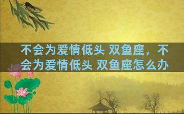 不会为爱情低头 双鱼座，不会为爱情低头 双鱼座怎么办